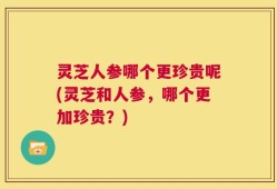 灵芝人参哪个更珍贵呢(灵芝和人参，哪个更加珍贵？)
