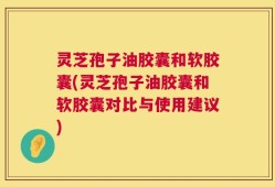灵芝孢子油胶囊和软胶囊(灵芝孢子油胶囊和软胶囊对比与使用建议)