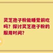 灵芝孢子粉能睡觉前吃吗？探讨灵芝孢子粉的服用时间？