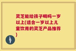 灵芝能给孩子喝吗一岁以上(适合一岁以上儿童饮用的灵芝产品推荐)