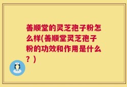 善顺堂的灵芝孢子粉怎么样(善顺堂灵芝孢子粉的功效和作用是什么？)