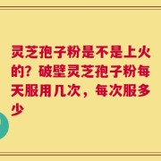 灵芝孢子粉是不是上火的？破壁灵芝孢子粉每天服用几次，每次服多少