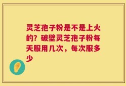 灵芝孢子粉是不是上火的？破壁灵芝孢子粉每天服用几次，每次服多少