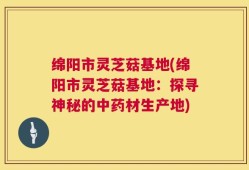 绵阳市灵芝菇基地(绵阳市灵芝菇基地：探寻神秘的中药材生产地)