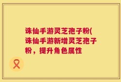 诛仙手游灵芝孢子粉(诛仙手游新增灵芝孢子粉，提升角色属性
