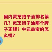 国内灵芝孢子油排名第几？灵芝孢子油那个牌子正规？中元益宝的怎么样？
