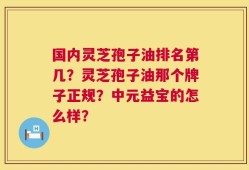 国内灵芝孢子油排名第几？灵芝孢子油那个牌子正规？中元益宝的怎么样？