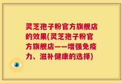 灵芝孢子粉官方旗舰店的效果(灵芝孢子粉官方旗舰店——增强免疫力、滋补健康的选择)