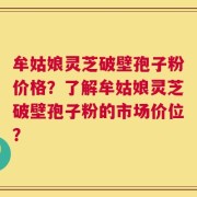 牟姑娘灵芝破壁孢子粉价格？了解牟姑娘灵芝破壁孢子粉的市场价位？