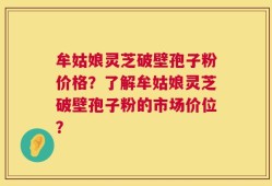 牟姑娘灵芝破壁孢子粉价格？了解牟姑娘灵芝破壁孢子粉的市场价位？