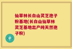 仙草林长白山灵芝孢子粉基地(长白山仙草林灵芝基地出产纯天然孢子粉)