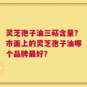 灵芝孢子油三萜含量？市面上的灵芝孢子油哪个品牌最好？