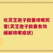 吃灵芝孢子胶囊咳嗽厉害(灵芝孢子胶囊有效缓解咳嗽症状)