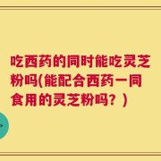吃西药的同时能吃灵芝粉吗(能配合西药一同食用的灵芝粉吗？)
