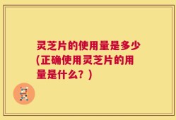 灵芝片的使用量是多少(正确使用灵芝片的用量是什么？)