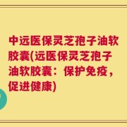 中远医保灵芝孢子油软胶囊(远医保灵芝孢子油软胶囊：保护免疫，促进健康)