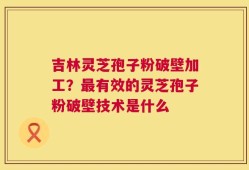 吉林灵芝孢子粉破壁加工？最有效的灵芝孢子粉破壁技术是什么