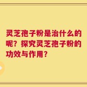 灵芝孢子粉是治什么的呢？探究灵芝孢子粉的功效与作用？