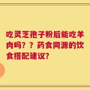 吃灵芝孢子粉后能吃羊肉吗？？药食同源的饮食搭配建议？