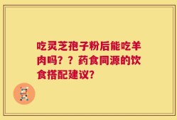 吃灵芝孢子粉后能吃羊肉吗？？药食同源的饮食搭配建议？
