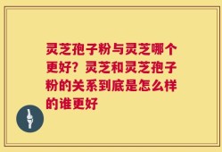 灵芝孢子粉与灵芝哪个更好？灵芝和灵芝孢子粉的关系到底是怎么样的谁更好