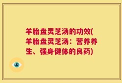 羊胎盘灵芝汤的功效(羊胎盘灵芝汤：营养养生、强身健体的良药)