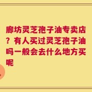 廊坊灵芝孢子油专卖店？有人买过灵芝孢子油吗一般会去什么地方买呢