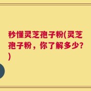 秒懂灵芝孢子粉(灵芝孢子粉，你了解多少？)