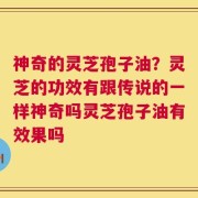 神奇的灵芝孢子油？灵芝的功效有跟传说的一样神奇吗灵芝孢子油有效果吗