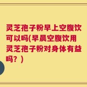 灵芝孢子粉早上空腹饮可以吗(早晨空腹饮用灵芝孢子粉对身体有益吗？)