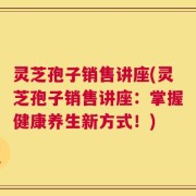 灵芝孢子销售讲座(灵芝孢子销售讲座：掌握健康养生新方式！)
