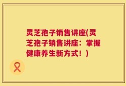 灵芝孢子销售讲座(灵芝孢子销售讲座：掌握健康养生新方式！)