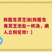 陈医生灵芝汤(陈医生用灵芝泡出一杯汤，病人立刻见效！)