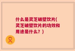 什么是灵芝破壁饮片(灵芝破壁饮片的功效和用途是什么？)