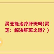 灵芝能治疗肝斑吗(灵芝：解决肝斑之道？)