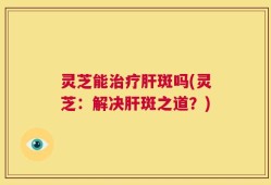 灵芝能治疗肝斑吗(灵芝：解决肝斑之道？)