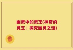 幽灵中的灵芝(神奇的灵芝：探究幽灵之谜)