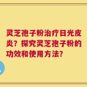 灵芝孢子粉治疗日光皮炎？探究灵芝孢子粉的功效和使用方法？