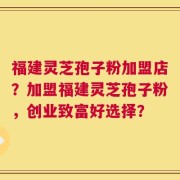 福建灵芝孢子粉加盟店？加盟福建灵芝孢子粉，创业致富好选择？