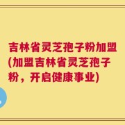 吉林省灵芝孢子粉加盟(加盟吉林省灵芝孢子粉，开启健康事业)