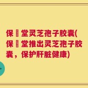 保寉堂灵芝孢子胶囊(保寉堂推出灵芝孢子胶囊，保护肝脏健康)