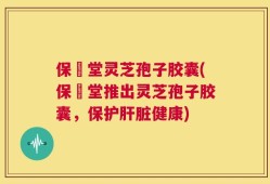 保寉堂灵芝孢子胶囊(保寉堂推出灵芝孢子胶囊，保护肝脏健康)