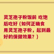 灵芝孢子粉饭前 吃饱后吃好 (如何正确食用灵芝孢子粉，起到最好的保健效果？)
