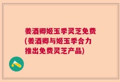 姜酒卿姬玉季灵芝免费(姜酒卿与姬玉季合力推出免费灵芝产品)