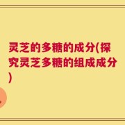灵芝的多糖的成分(探究灵芝多糖的组成成分)