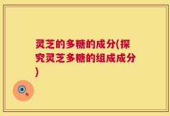 灵芝的多糖的成分(探究灵芝多糖的组成成分)
