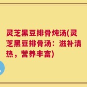 灵芝黑豆排骨炖汤(灵芝黑豆排骨汤：滋补清热，营养丰富)