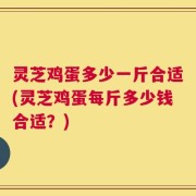 灵芝鸡蛋多少一斤合适(灵芝鸡蛋每斤多少钱合适？)