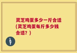 灵芝鸡蛋多少一斤合适(灵芝鸡蛋每斤多少钱合适？)