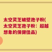 太空灵芝破壁孢子粉(太空灵芝孢子粉：超越想象的保健佳品)